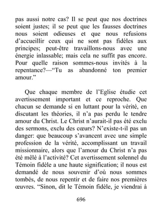 696
pas aussi notre cas? Il se peut que nos doctrines
soient justes; il se peut que les fausses doctrines
nous soient odieuses et que nous refusions
d’accueillir ceux qui ne sont pas fidèles aux
principes; peut-être travaillons-nous avec une
énergie inlassable; mais cela ne suffit pas encore.
Pour quelle raison sommes-nous invités à la
repentance?—“Tu as abandonné ton premier
amour.”
Que chaque membre de l’Eglise étudie cet
avertissement important et ce reproche. Que
chacun se demande si en luttant pour la vérité, en
discutant les théories, il n’a pas perdu le tendre
amour du Christ. Le Christ n’aurait-il pas été exclu
des sermons, exclu des cœurs? N’existe-t-il pas un
danger: que beaucoup s’avancent avec une simple
profession de la vérité, accomplissant un travail
missionnaire, alors que l’amour du Christ n’a pas
été mêlé à l’activité? Cet avertissement solennel du
Témoin fidèle a une haute signification; il nous est
demandé de nous souvenir d’où nous sommes
tombés, de nous repentir et de faire nos premières
œuvres. “Sinon, dit le Témoin fidèle, je viendrai à
 