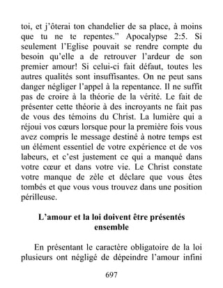 697
toi, et j’ôterai ton chandelier de sa place, à moins
que tu ne te repentes.” Apocalypse 2:5. Si
seulement l’Eglise pouvait se rendre compte du
besoin qu’elle a de retrouver l’ardeur de son
premier amour! Si celui-ci fait défaut, toutes les
autres qualités sont insuffisantes. On ne peut sans
danger négliger l’appel à la repentance. Il ne suffit
pas de croire à la théorie de la vérité. Le fait de
présenter cette théorie à des incroyants ne fait pas
de vous des témoins du Christ. La lumière qui a
réjoui vos cœurs lorsque pour la première fois vous
avez compris le message destiné à notre temps est
un élément essentiel de votre expérience et de vos
labeurs, et c’est justement ce qui a manqué dans
votre cœur et dans votre vie. Le Christ constate
votre manque de zèle et déclare que vous êtes
tombés et que vous vous trouvez dans une position
périlleuse.
L’amour et la loi doivent être présentés
ensemble
En présentant le caractère obligatoire de la loi
plusieurs ont négligé de dépeindre l’amour infini
 