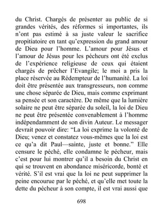 698
du Christ. Chargés de présenter au public de si
grandes vérités, des réformes si importantes, ils
n’ont pas estimé à sa juste valeur le sacrifice
propitiatoire en tant qu’expression du grand amour
de Dieu pour l’homme. L’amour pour Jésus et
l’amour de Jésus pour les pécheurs ont été exclus
de l’expérience religieuse de ceux qui étaient
chargés de prêcher l’Evangile; le moi a pris la
place réservée au Rédempteur de l’humanité. La loi
doit être présentée aux transgresseurs, non comme
une chose séparée de Dieu, mais comme exprimant
sa pensée et son caractère. De même que la lumière
solaire ne peut être séparée du soleil, la loi de Dieu
ne peut être présentée convenablement à l’homme
indépendamment de son divin Auteur. Le messager
devrait pouvoir dire: “La loi exprime la volonté de
Dieu; venez et constatez vous-mêmes que la loi est
ce qu’a dit Paul—sainte, juste et bonne.” Elle
censure le péché, elle condamne le pécheur, mais
c’est pour lui montrer qu’il a besoin du Christ en
qui se trouvent en abondance miséricorde, bonté et
vérité. S’il est vrai que la loi ne peut supprimer la
peine encourue par le péché, et qu’elle met toute la
dette du pécheur à son compte, il est vrai aussi que
 