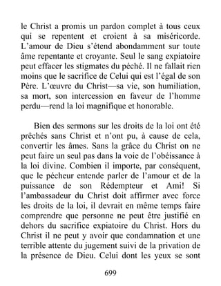 699
le Christ a promis un pardon complet à tous ceux
qui se repentent et croient à sa miséricorde.
L’amour de Dieu s’étend abondamment sur toute
âme repentante et croyante. Seul le sang expiatoire
peut effacer les stigmates du péché. Il ne fallait rien
moins que le sacrifice de Celui qui est l’égal de son
Père. L’œuvre du Christ—sa vie, son humiliation,
sa mort, son intercession en faveur de l’homme
perdu—rend la loi magnifique et honorable.
Bien des sermons sur les droits de la loi ont été
prêchés sans Christ et n’ont pu, à cause de cela,
convertir les âmes. Sans la grâce du Christ on ne
peut faire un seul pas dans la voie de l’obéissance à
la loi divine. Combien il importe, par conséquent,
que le pécheur entende parler de l’amour et de la
puissance de son Rédempteur et Ami! Si
l’ambassadeur du Christ doit affirmer avec force
les droits de la loi, il devrait en même temps faire
comprendre que personne ne peut être justifié en
dehors du sacrifice expiatoire du Christ. Hors du
Christ il ne peut y avoir que condamnation et une
terrible attente du jugement suivi de la privation de
la présence de Dieu. Celui dont les yeux se sont
 