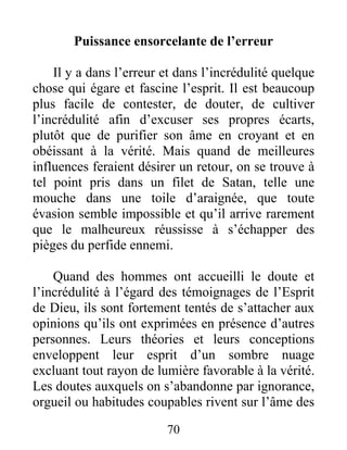 70
Puissance ensorcelante de l’erreur
Il y a dans l’erreur et dans l’incrédulité quelque
chose qui égare et fascine l’esprit. Il est beaucoup
plus facile de contester, de douter, de cultiver
l’incrédulité afin d’excuser ses propres écarts,
plutôt que de purifier son âme en croyant et en
obéissant à la vérité. Mais quand de meilleures
influences feraient désirer un retour, on se trouve à
tel point pris dans un filet de Satan, telle une
mouche dans une toile d’araignée, que toute
évasion semble impossible et qu’il arrive rarement
que le malheureux réussisse à s’échapper des
pièges du perfide ennemi.
Quand des hommes ont accueilli le doute et
l’incrédulité à l’égard des témoignages de l’Esprit
de Dieu, ils sont fortement tentés de s’attacher aux
opinions qu’ils ont exprimées en présence d’autres
personnes. Leurs théories et leurs conceptions
enveloppent leur esprit d’un sombre nuage
excluant tout rayon de lumière favorable à la vérité.
Les doutes auxquels on s’abandonne par ignorance,
orgueil ou habitudes coupables rivent sur l’âme des
 