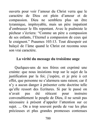 700
ouverts pour voir l’amour du Christ verra que le
caractère de Dieu est plein d’amour et de
compassion. Dieu ne semblera plus un être
tyrannique, impitoyable, mais un père impatient
d’embrasser le fils repentant. Avec le psalmiste le
pécheur s’écriera: “Comme un père a compassion
de ses enfants, l’Eternel a compassion de ceux qui
le craignent.” Psaumes 103:13. Tout désespoir est
balayé de l’âme quand le Christ est reconnu sous
son vrai caractère.
La vérité du message du troisième ange
Quelques-uns de nos frères ont exprimé une
crainte: que nous insistions trop sur le sujet de la
justification par la foi; j’espère, et je prie à cet
effet, que personne ne s’alarmera sans raison; car il
n’y a aucun danger à présenter cette doctrine telle
qu’elle ressort des Ecritures. Si par le passé on
n’avait pas été réticent pour instruire
convenablement le peuple de Dieu, il ne serait pas
nécessaire à présent d’appeler l’attention sur ce
sujet. ... On a trop souvent perdu de vue les plus
précieuses et plus grandes promesses contenues
 