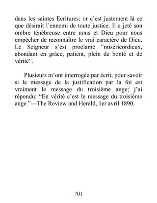 701
dans les saintes Ecritures: or c’est justement là ce
que désirait l’ennemi de toute justice. Il a jeté son
ombre ténébreuse entre nous et Dieu pour nous
empêcher de reconnaître le vrai caractère de Dieu.
Le Seigneur s’est proclamé “miséricordieux,
abondant en grâce, patient, plein de bonté et de
vérité”.
Plusieurs m’ont interrogée par écrit, pour savoir
si le message de la justification par la foi est
vraiment le message du troisième ange; j’ai
répondu: “En vérité c’est le message du troisième
ange.”—The Review and Herald, 1er avril 1890.
 