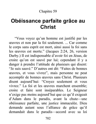702
Chapitre 59
Obéissance parfaite grâce au
Christ
“Vous voyez qu’un homme est justifié par les
œuvres et non par la foi seulement. ... Car comme
le corps sans esprit est mort, ainsi aussi la foi sans
les œuvres est morte.” (Jacques 2:24, 26, version
Darby.) Il est indispensable d’avoir foi en Jésus, de
croire qu’on est sauvé par lui; cependant il y a
danger à prendre l’attitude de plusieurs qui disent:
“Je suis sauvé.” D’autres ont dit: “Faites de bonnes
œuvres, et vous vivrez”, mais personne ne peut
accomplir de bonnes œuvres sans Christ. Plusieurs
disent aujourd’hui: “Croyez seulement et vous
vivrez.” La foi et les œuvres marchent ensemble;
croire et faire sont inséparables. Le Seigneur
n’exige pas moins aujourd’hui que ce qu’il exigeait
d’Adam dans le paradis, avant la chute—une
obéissance parfaite, une justice immaculée. Dieu
demande autant sous l’alliance de grâce qu’il
demandait dans le paradis—accord avec sa loi
 