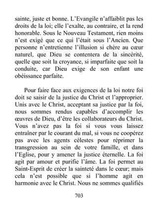 703
sainte, juste et bonne. L’Evangile n’affaiblit pas les
droits de la loi; elle l’exalte, au contraire, et la rend
honorable. Sous le Nouveau Testament, rien moins
n’est exigé que ce qui l’était sous l’Ancien. Que
personne n’entretienne l’illusion si chère au cœur
naturel, que Dieu se contentera de la sincérité,
quelle que soit la croyance, si imparfaite que soit la
conduite, car Dieu exige de son enfant une
obéissance parfaite.
Pour faire face aux exigences de la loi notre foi
doit se saisir de la justice du Christ et l’approprier.
Unis avec le Christ, acceptant sa justice par la foi,
nous sommes rendus capables d’accomplir les
œuvres de Dieu, d’être les collaborateurs du Christ.
Vous n’avez pas la foi si vous vous laissez
entraîner par le courant du mal, si vous ne coopérez
pas avec les agents célestes pour réprimer la
transgression au sein de votre famille, et dans
l’Eglise, pour y amener la justice éternelle. La foi
agit par amour et purifie l’âme. La foi permet au
Saint-Esprit de créer la sainteté dans le cœur; mais
cela n’est possible que si l’homme agit en
harmonie avec le Christ. Nous ne sommes qualifiés
 