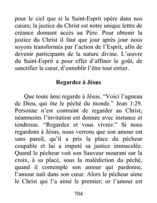 704
pour le ciel que si le Saint-Esprit opère dans nos
cœurs; la justice du Christ est notre unique lettre de
créance donnant accès au Père. Pour obtenir la
justice du Christ il faut que jour après jour nous
soyons transformés par l’action de l’Esprit, afin de
devenir participants de la nature divine. L’œuvre
du Saint-Esprit a pour effet d’affiner le goût, de
sanctifier le cœur, d’ennoblir l’être tout entier.
Regardez à Jésus
Que toute âme regarde à Jésus. “Voici l’agneau
de Dieu, qui ôte le péché du monde.” Jean 1:29.
Personne n’est contraint de regarder au Christ;
néanmoins l’invitation est donnée avec instance et
tendresse. “Regardez et vous vivrez.” Si nous
regardons à Jésus, nous verrons que son amour est
sans pareil, qu’il a pris la place du pécheur
coupable et lui a imputé sa justice immaculée.
Quand le pécheur voit son Sauveur mourant sur la
croix, à sa place, sous la malédiction du péché,
quand il contemple son amour qui pardonne,
l’amour naît dans son cœur. Alors le pécheur aime
le Christ qui l’a aimé le premier; or l’amour est
 