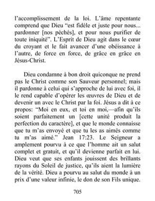 705
l’accomplissement de la loi. L’âme repentante
comprend que Dieu “est fidèle et juste pour nous...
pardonner [nos péchés], et pour nous purifier de
toute iniquité”. L’Esprit de Dieu agit dans le cœur
du croyant et le fait avancer d’une obéissance à
l’autre, de force en force, de grâce en grâce en
Jésus-Christ.
Dieu condamne à bon droit quiconque ne prend
pas le Christ comme son Sauveur personnel; mais
il pardonne à celui qui s’approche de lui avec foi, il
le rend capable d’opérer les œuvres de Dieu et de
devenir un avec le Christ par la foi. Jésus a dit à ce
propos: “Moi en eux, et toi en moi,—afin qu’ils
soient parfaitement un [cette unité produit la
perfection du caractère], et que le monde connaisse
que tu m’as envoyé et que tu les as aimés comme
tu m’as aimé.” Jean 17:23. Le Seigneur a
amplement pourvu à ce que l’homme ait un salut
complet et gratuit, et qu’il devienne parfait en lui.
Dieu veut que ses enfants jouissent des brillants
rayons du Soleil de justice, qu’ils aient la lumière
de la vérité. Dieu a pourvu au salut du monde à un
prix d’une valeur infinie, le don de son Fils unique.
 