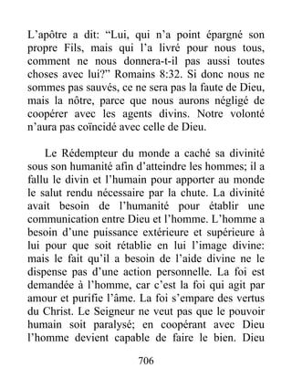 706
L’apôtre a dit: “Lui, qui n’a point épargné son
propre Fils, mais qui l’a livré pour nous tous,
comment ne nous donnera-t-il pas aussi toutes
choses avec lui?” Romains 8:32. Si donc nous ne
sommes pas sauvés, ce ne sera pas la faute de Dieu,
mais la nôtre, parce que nous aurons négligé de
coopérer avec les agents divins. Notre volonté
n’aura pas coïncidé avec celle de Dieu.
Le Rédempteur du monde a caché sa divinité
sous son humanité afin d’atteindre les hommes; il a
fallu le divin et l’humain pour apporter au monde
le salut rendu nécessaire par la chute. La divinité
avait besoin de l’humanité pour établir une
communication entre Dieu et l’homme. L’homme a
besoin d’une puissance extérieure et supérieure à
lui pour que soit rétablie en lui l’image divine:
mais le fait qu’il a besoin de l’aide divine ne le
dispense pas d’une action personnelle. La foi est
demandée à l’homme, car c’est la foi qui agit par
amour et purifie l’âme. La foi s’empare des vertus
du Christ. Le Seigneur ne veut pas que le pouvoir
humain soit paralysé; en coopérant avec Dieu
l’homme devient capable de faire le bien. Dieu
 