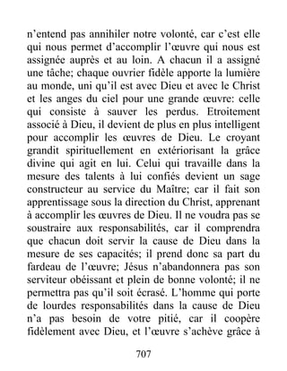 707
n’entend pas annihiler notre volonté, car c’est elle
qui nous permet d’accomplir l’œuvre qui nous est
assignée auprès et au loin. A chacun il a assigné
une tâche; chaque ouvrier fidèle apporte la lumière
au monde, uni qu’il est avec Dieu et avec le Christ
et les anges du ciel pour une grande œuvre: celle
qui consiste à sauver les perdus. Etroitement
associé à Dieu, il devient de plus en plus intelligent
pour accomplir les œuvres de Dieu. Le croyant
grandit spirituellement en extériorisant la grâce
divine qui agit en lui. Celui qui travaille dans la
mesure des talents à lui confiés devient un sage
constructeur au service du Maître; car il fait son
apprentissage sous la direction du Christ, apprenant
à accomplir les œuvres de Dieu. Il ne voudra pas se
soustraire aux responsabilités, car il comprendra
que chacun doit servir la cause de Dieu dans la
mesure de ses capacités; il prend donc sa part du
fardeau de l’œuvre; Jésus n’abandonnera pas son
serviteur obéissant et plein de bonne volonté; il ne
permettra pas qu’il soit écrasé. L’homme qui porte
de lourdes responsabilités dans la cause de Dieu
n’a pas besoin de votre pitié, car il coopère
fidèlement avec Dieu, et l’œuvre s’achève grâce à
 