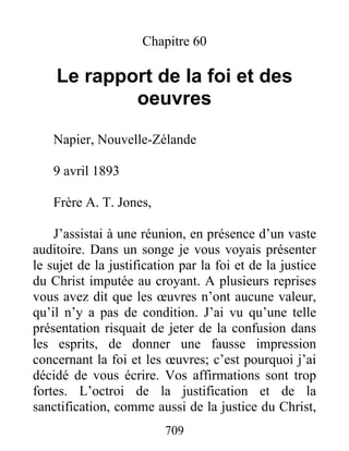 709
Chapitre 60
Le rapport de la foi et des
oeuvres
Napier, Nouvelle-Zélande
9 avril 1893
Frère A. T. Jones,
J’assistai à une réunion, en présence d’un vaste
auditoire. Dans un songe je vous voyais présenter
le sujet de la justification par la foi et de la justice
du Christ imputée au croyant. A plusieurs reprises
vous avez dit que les œuvres n’ont aucune valeur,
qu’il n’y a pas de condition. J’ai vu qu’une telle
présentation risquait de jeter de la confusion dans
les esprits, de donner une fausse impression
concernant la foi et les œuvres; c’est pourquoi j’ai
décidé de vous écrire. Vos affirmations sont trop
fortes. L’octroi de la justification et de la
sanctification, comme aussi de la justice du Christ,
 