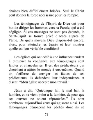 71
chaînes bien difficilement brisées. Seul le Christ
peut donner la force nécessaire pour les rompre.
Les témoignages de l’Esprit de Dieu ont pour
but de diriger les hommes vers sa Parole, qui a été
négligée. Si ces messages ne sont pas écoutés, le
Saint-Esprit se trouve privé d’accès auprès de
l’âme. De quels moyens Dieu dispose-t-il encore,
alors, pour atteindre les égarés et leur montrer
quelle est leur véritable condition?
Les églises qui ont cédé à une influence tendant
à diminuer la confiance aux témoignages sont
faibles et chancelantes. Il est des prédicateurs qui
cherchent à attirer le monde à eux-mêmes. Quand
on s’efforce de corriger les fautes de ces
prédicateurs, ils défendent leur indépendance et
disent: “Mon église accepte mon travail.”
Jésus a dit: “Quiconque fait le mal hait la
lumière, et ne vient point à la lumière, de peur que
ses œuvres ne soient réprouvées.” Ils sont
nombreux aujourd’hui ceux qui agissent ainsi. Les
témoignages dénoncent les péchés dont ils se
 