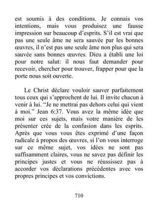 710
est soumis à des conditions. Je connais vos
intentions, mais vous produisez une fausse
impression sur beaucoup d’esprits. S’il est vrai que
pas une seule âme ne sera sauvée par les bonnes
œuvres, il n’est pas une seule âme non plus qui sera
sauvée sans bonnes œuvres. Dieu a établi une loi
pour notre salut: il nous faut demander pour
recevoir, chercher pour trouver, frapper pour que la
porte nous soit ouverte.
Le Christ déclare vouloir sauver parfaitement
tous ceux qui s’approchent de lui. Il invite chacun à
venir à lui. “Je ne mettrai pas dehors celui qui vient
à moi.” Jean 6:37. Vous avez la même idée que
moi sur ces sujets, mais votre manière de les
présenter crée de la confusion dans les esprits.
Après que vous vous êtes exprimé d’une façon
radicale à propos des œuvres, si l’on vous interroge
sur ce même sujet, vos idées ne sont pas
suffisamment claires, vous ne savez pas définir les
principes justes et vous ne réussissez pas à
accorder vos déclarations précédentes avec vos
propres principes et vos convictions.
 