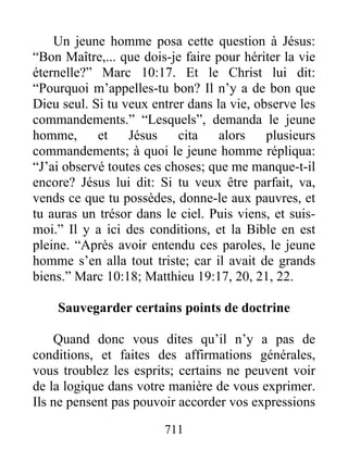 711
Un jeune homme posa cette question à Jésus:
“Bon Maître,... que dois-je faire pour hériter la vie
éternelle?” Marc 10:17. Et le Christ lui dit:
“Pourquoi m’appelles-tu bon? Il n’y a de bon que
Dieu seul. Si tu veux entrer dans la vie, observe les
commandements.” “Lesquels”, demanda le jeune
homme, et Jésus cita alors plusieurs
commandements; à quoi le jeune homme répliqua:
“J’ai observé toutes ces choses; que me manque-t-il
encore? Jésus lui dit: Si tu veux être parfait, va,
vends ce que tu possèdes, donne-le aux pauvres, et
tu auras un trésor dans le ciel. Puis viens, et suis-
moi.” Il y a ici des conditions, et la Bible en est
pleine. “Après avoir entendu ces paroles, le jeune
homme s’en alla tout triste; car il avait de grands
biens.” Marc 10:18; Matthieu 19:17, 20, 21, 22.
Sauvegarder certains points de doctrine
Quand donc vous dites qu’il n’y a pas de
conditions, et faites des affirmations générales,
vous troublez les esprits; certains ne peuvent voir
de la logique dans votre manière de vous exprimer.
Ils ne pensent pas pouvoir accorder vos expressions
 