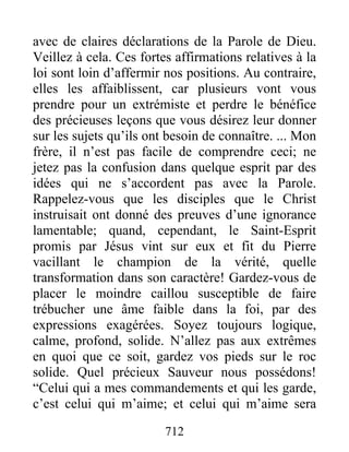 712
avec de claires déclarations de la Parole de Dieu.
Veillez à cela. Ces fortes affirmations relatives à la
loi sont loin d’affermir nos positions. Au contraire,
elles les affaiblissent, car plusieurs vont vous
prendre pour un extrémiste et perdre le bénéfice
des précieuses leçons que vous désirez leur donner
sur les sujets qu’ils ont besoin de connaître. ... Mon
frère, il n’est pas facile de comprendre ceci; ne
jetez pas la confusion dans quelque esprit par des
idées qui ne s’accordent pas avec la Parole.
Rappelez-vous que les disciples que le Christ
instruisait ont donné des preuves d’une ignorance
lamentable; quand, cependant, le Saint-Esprit
promis par Jésus vint sur eux et fit du Pierre
vacillant le champion de la vérité, quelle
transformation dans son caractère! Gardez-vous de
placer le moindre caillou susceptible de faire
trébucher une âme faible dans la foi, par des
expressions exagérées. Soyez toujours logique,
calme, profond, solide. N’allez pas aux extrêmes
en quoi que ce soit, gardez vos pieds sur le roc
solide. Quel précieux Sauveur nous possédons!
“Celui qui a mes commandements et qui les garde,
c’est celui qui m’aime; et celui qui m’aime sera
 