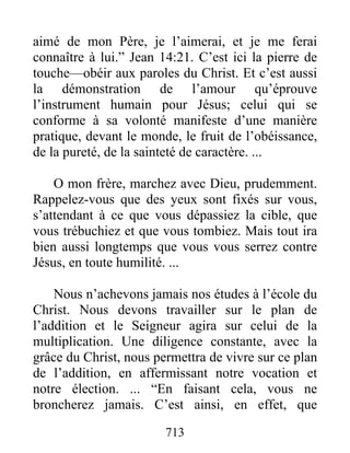 713
aimé de mon Père, je l’aimerai, et je me ferai
connaître à lui.” Jean 14:21. C’est ici la pierre de
touche—obéir aux paroles du Christ. Et c’est aussi
la démonstration de l’amour qu’éprouve
l’instrument humain pour Jésus; celui qui se
conforme à sa volonté manifeste d’une manière
pratique, devant le monde, le fruit de l’obéissance,
de la pureté, de la sainteté de caractère. ...
O mon frère, marchez avec Dieu, prudemment.
Rappelez-vous que des yeux sont fixés sur vous,
s’attendant à ce que vous dépassiez la cible, que
vous trébuchiez et que vous tombiez. Mais tout ira
bien aussi longtemps que vous vous serrez contre
Jésus, en toute humilité. ...
Nous n’achevons jamais nos études à l’école du
Christ. Nous devons travailler sur le plan de
l’addition et le Seigneur agira sur celui de la
multiplication. Une diligence constante, avec la
grâce du Christ, nous permettra de vivre sur ce plan
de l’addition, en affermissant notre vocation et
notre élection. ... “En faisant cela, vous ne
broncherez jamais. C’est ainsi, en effet, que
 