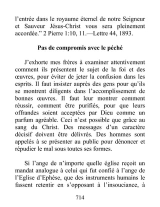 714
l’entrée dans le royaume éternel de notre Seigneur
et Sauveur Jésus-Christ vous sera pleinement
accordée.” 2 Pierre 1:10, 11.—Lettre 44, 1893.
Pas de compromis avec le péché
J’exhorte mes frères à examiner attentivement
comment ils présentent le sujet de la foi et des
œuvres, pour éviter de jeter la confusion dans les
esprits. Il faut insister auprès des gens pour qu’ils
se montrent diligents dans l’accomplissement de
bonnes œuvres. Il faut leur montrer comment
réussir, comment être purifiés, pour que leurs
offrandes soient acceptées par Dieu comme un
parfum agréable. Ceci n’est possible que grâce au
sang du Christ. Des messages d’un caractère
décisif doivent être délivrés. Des hommes sont
appelés à se présenter au public pour dénoncer et
répudier le mal sous toutes ses formes.
Si l’ange de n’importe quelle église reçoit un
mandat analogue à celui qui fut confié à l’ange de
l’Eglise d’Ephèse, que des instruments humains le
fassent retentir en s’opposant à l’insouciance, à
 