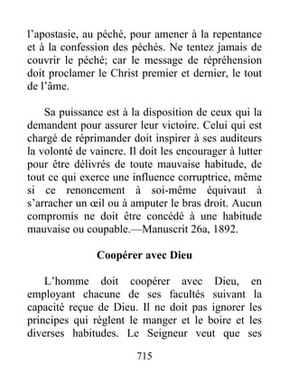 715
l’apostasie, au péché, pour amener à la repentance
et à la confession des péchés. Ne tentez jamais de
couvrir le péché; car le message de répréhension
doit proclamer le Christ premier et dernier, le tout
de l’âme.
Sa puissance est à la disposition de ceux qui la
demandent pour assurer leur victoire. Celui qui est
chargé de réprimander doit inspirer à ses auditeurs
la volonté de vaincre. Il doit les encourager à lutter
pour être délivrés de toute mauvaise habitude, de
tout ce qui exerce une influence corruptrice, même
si ce renoncement à soi-même équivaut à
s’arracher un œil ou à amputer le bras droit. Aucun
compromis ne doit être concédé à une habitude
mauvaise ou coupable.—Manuscrit 26a, 1892.
Coopérer avec Dieu
L’homme doit coopérer avec Dieu, en
employant chacune de ses facultés suivant la
capacité reçue de Dieu. Il ne doit pas ignorer les
principes qui règlent le manger et le boire et les
diverses habitudes. Le Seigneur veut que ses
 