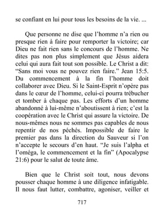 717
se confiant en lui pour tous les besoins de la vie. ...
Que personne ne dise que l’homme n’a rien ou
presque rien à faire pour remporter la victoire; car
Dieu ne fait rien sans le concours de l’homme. Ne
dites pas non plus simplement que Jésus aidera
celui qui aura fait tout son possible. Le Christ a dit:
“Sans moi vous ne pouvez rien faire.” Jean 15:5.
Du commencement à la fin l’homme doit
collaborer avec Dieu. Si le Saint-Esprit n’opère pas
dans le cœur de l’homme, celui-ci pourra trébucher
et tomber à chaque pas. Les efforts d’un homme
abandonné à lui-même n’aboutissent à rien; c’est la
coopération avec le Christ qui assure la victoire. De
nous-mêmes nous ne sommes pas capables de nous
repentir de nos péchés. Impossible de faire le
premier pas dans la direction du Sauveur si l’on
n’accepte le secours d’en haut. “Je suis l’alpha et
l’oméga, le commencement et la fin” (Apocalypse
21:6) pour le salut de toute âme.
Bien que le Christ soit tout, nous devons
pousser chaque homme à une diligence infatigable.
Il nous faut lutter, combattre, agoniser, veiller et
 