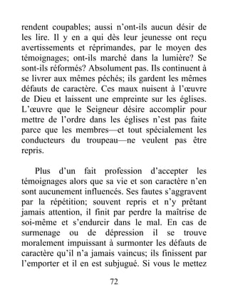 72
rendent coupables; aussi n’ont-ils aucun désir de
les lire. Il y en a qui dès leur jeunesse ont reçu
avertissements et réprimandes, par le moyen des
témoignages; ont-ils marché dans la lumière? Se
sont-ils réformés? Absolument pas. Ils continuent à
se livrer aux mêmes péchés; ils gardent les mêmes
défauts de caractère. Ces maux nuisent à l’œuvre
de Dieu et laissent une empreinte sur les églises.
L’œuvre que le Seigneur désire accomplir pour
mettre de l’ordre dans les églises n’est pas faite
parce que les membres—et tout spécialement les
conducteurs du troupeau—ne veulent pas être
repris.
Plus d’un fait profession d’accepter les
témoignages alors que sa vie et son caractère n’en
sont aucunement influencés. Ses fautes s’aggravent
par la répétition; souvent repris et n’y prêtant
jamais attention, il finit par perdre la maîtrise de
soi-même et s’endurcir dans le mal. En cas de
surmenage ou de dépression il se trouve
moralement impuissant à surmonter les défauts de
caractère qu’il n’a jamais vaincus; ils finissent par
l’emporter et il en est subjugué. Si vous le mettez
 