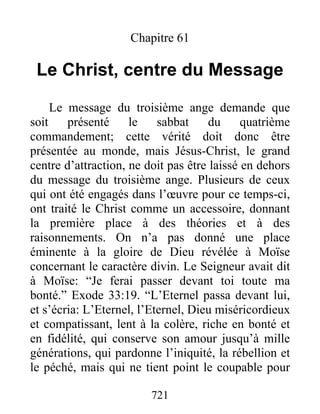 721
Chapitre 61
Le Christ, centre du Message
Le message du troisième ange demande que
soit présenté le sabbat du quatrième
commandement; cette vérité doit donc être
présentée au monde, mais Jésus-Christ, le grand
centre d’attraction, ne doit pas être laissé en dehors
du message du troisième ange. Plusieurs de ceux
qui ont été engagés dans l’œuvre pour ce temps-ci,
ont traité le Christ comme un accessoire, donnant
la première place à des théories et à des
raisonnements. On n’a pas donné une place
éminente à la gloire de Dieu révélée à Moïse
concernant le caractère divin. Le Seigneur avait dit
à Moïse: “Je ferai passer devant toi toute ma
bonté.” Exode 33:19. “L’Eternel passa devant lui,
et s’écria: L’Eternel, l’Eternel, Dieu miséricordieux
et compatissant, lent à la colère, riche en bonté et
en fidélité, qui conserve son amour jusqu’à mille
générations, qui pardonne l’iniquité, la rébellion et
le péché, mais qui ne tient point le coupable pour
 