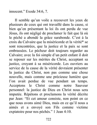 722
innocent.” Exode 34:6, 7.
Il semble qu’un voile a recouvert les yeux de
plusieurs de ceux qui ont travaillé dans la cause, si
bien qu’en présentant la loi ils ont perdu de vue
Jésus, ils ont négligé de proclamer le fait que là où
le péché a abondé la grâce surabonde. C’est à la
croix du Calvaire que la miséricorde et la vérité* se
sont rencontrées, que la justice et la paix se sont
embrassées. Le pécheur doit toujours regarder au
Calvaire; avec la foi simple d’un petit enfant il doit
se reposer sur les mérites du Christ, acceptant sa
justice, croyant à sa miséricorde. Les ouvriers au
service de la cause de la vérité devraient présenter
la justice du Christ, non pas comme une chose
nouvelle, mais comme une précieuse lumière que
l’on avait perdue de vue pendant un temps.
Acceptons le Christ comme notre Sauveur
personnel: la justice de Dieu en Christ nous sera
imputée. Répétons et proclamons la vérité décrite
par Jean: “Et cet amour consiste, non point en ce
que nous avons aimé Dieu, mais en ce qu’il nous a
aimés et a envoyé son Fils comme victime
expiatoire pour nos péchés.” 1 Jean 4:10.
 