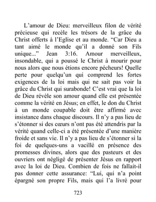 723
L’amour de Dieu: merveilleux filon de vérité
précieuse qui recèle les trésors de la grâce du
Christ offerts à l’Eglise et au monde. “Car Dieu a
tant aimé le monde qu’il a donné son Fils
unique...” Jean 3:16. Amour merveilleux,
insondable, qui a poussé le Christ à mourir pour
nous alors que nous étions encore pécheurs! Quelle
perte pour quelqu’un qui comprend les fortes
exigences de la loi mais qui ne sait pas voir la
grâce du Christ qui surabonde! C’est vrai que la loi
de Dieu révèle son amour quand elle est présentée
comme la vérité en Jésus; en effet, le don du Christ
à un monde coupable doit être affirmé avec
insistance dans chaque discours. Il n’y a pas lieu de
s’étonner si des cœurs n’ont pas été attendris par la
vérité quand celle-ci a été présentée d’une manière
froide et sans vie. Il n’y a pas lieu de s’étonner si la
foi de quelques-uns a vacillé en présence des
promesses divines, alors que des pasteurs et des
ouvriers ont négligé de présenter Jésus en rapport
avec la loi de Dieu. Combien de fois ne fallait-il
pas donner cette assurance: “Lui, qui n’a point
épargné son propre Fils, mais qui l’a livré pour
 