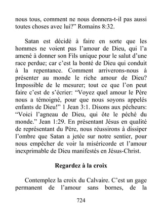 724
nous tous, comment ne nous donnera-t-il pas aussi
toutes choses avec lui?” Romains 8:32.
Satan est décidé à faire en sorte que les
hommes ne voient pas l’amour de Dieu, qui l’a
amené à donner son Fils unique pour le salut d’une
race perdue; car c’est la bonté de Dieu qui conduit
à la repentance. Comment arriverons-nous à
présenter au monde le riche amour de Dieu?
Impossible de le mesurer; tout ce que l’on peut
faire c’est de s’écrier: “Voyez quel amour le Père
nous a témoigné, pour que nous soyons appelés
enfants de Dieu!” 1 Jean 3:1. Disons aux pécheurs:
“Voici l’agneau de Dieu, qui ôte le péché du
monde.” Jean 1:29. En présentant Jésus en qualité
de représentant du Père, nous réussirons à dissiper
l’ombre que Satan a jetée sur notre sentier, pour
nous empêcher de voir la miséricorde et l’amour
inexprimable de Dieu manifestés en Jésus-Christ.
Regardez à la croix
Contemplez la croix du Calvaire. C’est un gage
permanent de l’amour sans bornes, de la
 