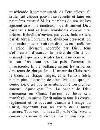 725
miséricorde incommensurable du Père céleste. Si
seulement chacun pouvait se repentir et faire ses
premières œuvres! Si les membres de nos églises
agissent ainsi, ils montreront qu’ils aiment Dieu
par-dessus tout et leurs semblables comme eux-
mêmes. Ephraïm n’enviera pas Juda, Juda ne fera
pas de tort à Ephraïm. Les divisions cesseront, on
n’entendra plus le bruit des disputes en Israël. Par
la grâce librement accordée par Dieu, tous
s’efforceront d’exaucer la prière du Christ qui
demandait que ses disciples fussent un comme lui
et son Père sont un. La paix, l’amour, la
miséricorde, la bienveillance seront les principes
directeurs de chaque âme. L’amour du Christ sera
le thème de chaque langue, et le Témoin fidèle
n’aura plus l’occasion de dire: “Mais ce que j’ai
contre toi, c’est que tu as abandonné ton premier
amour.” Apocalypse 2:4. Le peuple de Dieu
demeurera en Christ, l’amour de Jésus sera
manifesté, un même Esprit animera tous les cœurs,
régénérant et renouvelant chacun à l’image du
Christ, façonnant tous les cœurs de la même
manière. Tous seront unis au Christ, le Chef vivant,
comme les sarments vivants unis au vrai Cep. Le
 
