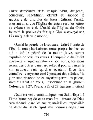 726
Christ demeurera dans chaque cœur, dirigeant,
consolant, sanctifiant, offrant au monde le
spectacle de disciples de Jésus réalisant l’unité,
attestant ainsi que l’Eglise du reste a reçu les lettres
de créance du ciel. L’unité de l’Eglise du Christ
fournira la preuve du fait que Dieu a envoyé son
Fils unique dans le monde.
Quand le peuple de Dieu aura réalisé l’unité de
l’Esprit, tout pharisaïsme, toute propre justice, ce
qui a été le péché de la nation juive, seront
expulsés de tous les cœurs. L’empreinte du Christ
marquera chaque membre de son corps; les siens
seront des outres dans lesquelles il pourra verser le
vin nouveau sans qu’elles éclatent. Dieu fera
connaître le mystère caché pendant des siècles, “la
glorieuse richesse de ce mystère parmi les païens,
savoir: Christ en vous, l’espérance de la gloire”.
Colossiens 1:27. [Versets 28 et 29 également cités.]
Jésus est venu communiquer son Saint-Esprit à
l’âme humaine; de cette manière l’amour de Dieu
sera répandu dans les cœurs; mais il est impossible
de doter du Saint-Esprit des hommes figés dans
 