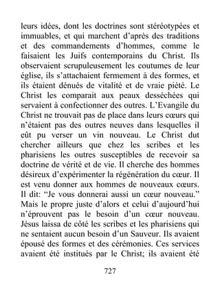 727
leurs idées, dont les doctrines sont stéréotypées et
immuables, et qui marchent d’après des traditions
et des commandements d’hommes, comme le
faisaient les Juifs contemporains du Christ. Ils
observaient scrupuleusement les coutumes de leur
église, ils s’attachaient fermement à des formes, et
ils étaient dénués de vitalité et de vraie piété. Le
Christ les comparait aux peaux desséchées qui
servaient à confectionner des outres. L’Evangile du
Christ ne trouvait pas de place dans leurs cœurs qui
n’étaient pas des outres neuves dans lesquelles il
eût pu verser un vin nouveau. Le Christ dut
chercher ailleurs que chez les scribes et les
pharisiens les outres susceptibles de recevoir sa
doctrine de vérité et de vie. Il cherche des hommes
désireux d’expérimenter la régénération du cœur. Il
est venu donner aux hommes de nouveaux cœurs.
Il dit: “Je vous donnerai aussi un cœur nouveau.”
Mais le propre juste d’alors et celui d’aujourd’hui
n’éprouvent pas le besoin d’un cœur nouveau.
Jésus laissa de côté les scribes et les pharisiens qui
ne sentaient aucun besoin d’un Sauveur. Ils avaient
épousé des formes et des cérémonies. Ces services
avaient été institués par le Christ; ils avaient été
 