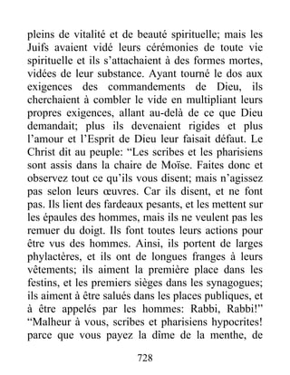 728
pleins de vitalité et de beauté spirituelle; mais les
Juifs avaient vidé leurs cérémonies de toute vie
spirituelle et ils s’attachaient à des formes mortes,
vidées de leur substance. Ayant tourné le dos aux
exigences des commandements de Dieu, ils
cherchaient à combler le vide en multipliant leurs
propres exigences, allant au-delà de ce que Dieu
demandait; plus ils devenaient rigides et plus
l’amour et l’Esprit de Dieu leur faisait défaut. Le
Christ dit au peuple: “Les scribes et les pharisiens
sont assis dans la chaire de Moïse. Faites donc et
observez tout ce qu’ils vous disent; mais n’agissez
pas selon leurs œuvres. Car ils disent, et ne font
pas. Ils lient des fardeaux pesants, et les mettent sur
les épaules des hommes, mais ils ne veulent pas les
remuer du doigt. Ils font toutes leurs actions pour
être vus des hommes. Ainsi, ils portent de larges
phylactères, et ils ont de longues franges à leurs
vêtements; ils aiment la première place dans les
festins, et les premiers sièges dans les synagogues;
ils aiment à être salués dans les places publiques, et
à être appelés par les hommes: Rabbi, Rabbi!”
“Malheur à vous, scribes et pharisiens hypocrites!
parce que vous payez la dîme de la menthe, de
 