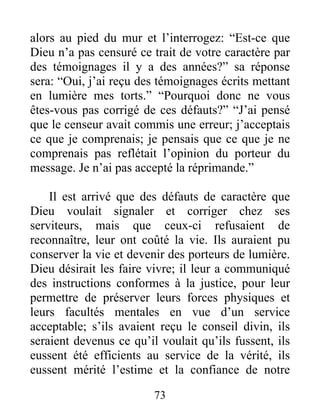 73
alors au pied du mur et l’interrogez: “Est-ce que
Dieu n’a pas censuré ce trait de votre caractère par
des témoignages il y a des années?” sa réponse
sera: “Oui, j’ai reçu des témoignages écrits mettant
en lumière mes torts.” “Pourquoi donc ne vous
êtes-vous pas corrigé de ces défauts?” “J’ai pensé
que le censeur avait commis une erreur; j’acceptais
ce que je comprenais; je pensais que ce que je ne
comprenais pas reflétait l’opinion du porteur du
message. Je n’ai pas accepté la réprimande.”
Il est arrivé que des défauts de caractère que
Dieu voulait signaler et corriger chez ses
serviteurs, mais que ceux-ci refusaient de
reconnaître, leur ont coûté la vie. Ils auraient pu
conserver la vie et devenir des porteurs de lumière.
Dieu désirait les faire vivre; il leur a communiqué
des instructions conformes à la justice, pour leur
permettre de préserver leurs forces physiques et
leurs facultés mentales en vue d’un service
acceptable; s’ils avaient reçu le conseil divin, ils
seraient devenus ce qu’il voulait qu’ils fussent, ils
eussent été efficients au service de la vérité, ils
eussent mérité l’estime et la confiance de notre
 