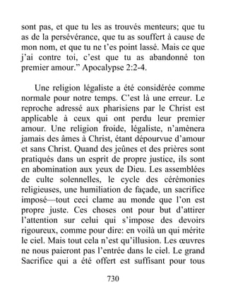 730
sont pas, et que tu les as trouvés menteurs; que tu
as de la persévérance, que tu as souffert à cause de
mon nom, et que tu ne t’es point lassé. Mais ce que
j’ai contre toi, c’est que tu as abandonné ton
premier amour.” Apocalypse 2:2-4.
Une religion légaliste a été considérée comme
normale pour notre temps. C’est là une erreur. Le
reproche adressé aux pharisiens par le Christ est
applicable à ceux qui ont perdu leur premier
amour. Une religion froide, légaliste, n’amènera
jamais des âmes à Christ, étant dépourvue d’amour
et sans Christ. Quand des jeûnes et des prières sont
pratiqués dans un esprit de propre justice, ils sont
en abomination aux yeux de Dieu. Les assemblées
de culte solennelles, le cycle des cérémonies
religieuses, une humiliation de façade, un sacrifice
imposé—tout ceci clame au monde que l’on est
propre juste. Ces choses ont pour but d’attirer
l’attention sur celui qui s’impose des devoirs
rigoureux, comme pour dire: en voilà un qui mérite
le ciel. Mais tout cela n’est qu’illusion. Les œuvres
ne nous paieront pas l’entrée dans le ciel. Le grand
Sacrifice qui a été offert est suffisant pour tous
 