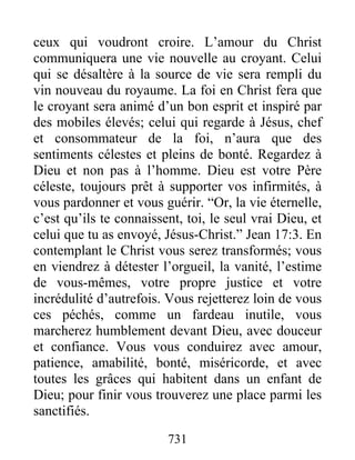 731
ceux qui voudront croire. L’amour du Christ
communiquera une vie nouvelle au croyant. Celui
qui se désaltère à la source de vie sera rempli du
vin nouveau du royaume. La foi en Christ fera que
le croyant sera animé d’un bon esprit et inspiré par
des mobiles élevés; celui qui regarde à Jésus, chef
et consommateur de la foi, n’aura que des
sentiments célestes et pleins de bonté. Regardez à
Dieu et non pas à l’homme. Dieu est votre Père
céleste, toujours prêt à supporter vos infirmités, à
vous pardonner et vous guérir. “Or, la vie éternelle,
c’est qu’ils te connaissent, toi, le seul vrai Dieu, et
celui que tu as envoyé, Jésus-Christ.” Jean 17:3. En
contemplant le Christ vous serez transformés; vous
en viendrez à détester l’orgueil, la vanité, l’estime
de vous-mêmes, votre propre justice et votre
incrédulité d’autrefois. Vous rejetterez loin de vous
ces péchés, comme un fardeau inutile, vous
marcherez humblement devant Dieu, avec douceur
et confiance. Vous vous conduirez avec amour,
patience, amabilité, bonté, miséricorde, et avec
toutes les grâces qui habitent dans un enfant de
Dieu; pour finir vous trouverez une place parmi les
sanctifiés.
 