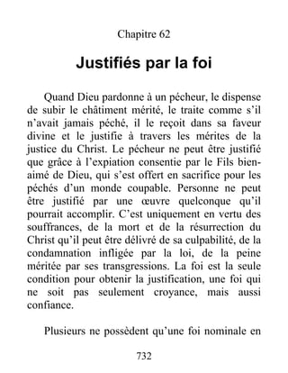 732
Chapitre 62
Justifiés par la foi
Quand Dieu pardonne à un pécheur, le dispense
de subir le châtiment mérité, le traite comme s’il
n’avait jamais péché, il le reçoit dans sa faveur
divine et le justifie à travers les mérites de la
justice du Christ. Le pécheur ne peut être justifié
que grâce à l’expiation consentie par le Fils bien-
aimé de Dieu, qui s’est offert en sacrifice pour les
péchés d’un monde coupable. Personne ne peut
être justifié par une œuvre quelconque qu’il
pourrait accomplir. C’est uniquement en vertu des
souffrances, de la mort et de la résurrection du
Christ qu’il peut être délivré de sa culpabilité, de la
condamnation infligée par la loi, de la peine
méritée par ses transgressions. La foi est la seule
condition pour obtenir la justification, une foi qui
ne soit pas seulement croyance, mais aussi
confiance.
Plusieurs ne possèdent qu’une foi nominale en
 