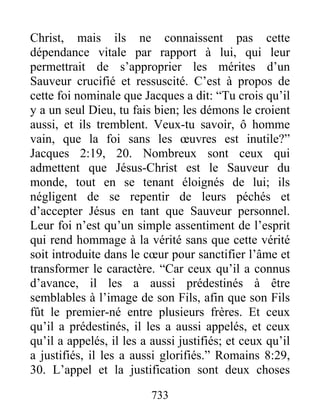 733
Christ, mais ils ne connaissent pas cette
dépendance vitale par rapport à lui, qui leur
permettrait de s’approprier les mérites d’un
Sauveur crucifié et ressuscité. C’est à propos de
cette foi nominale que Jacques a dit: “Tu crois qu’il
y a un seul Dieu, tu fais bien; les démons le croient
aussi, et ils tremblent. Veux-tu savoir, ô homme
vain, que la foi sans les œuvres est inutile?”
Jacques 2:19, 20. Nombreux sont ceux qui
admettent que Jésus-Christ est le Sauveur du
monde, tout en se tenant éloignés de lui; ils
négligent de se repentir de leurs péchés et
d’accepter Jésus en tant que Sauveur personnel.
Leur foi n’est qu’un simple assentiment de l’esprit
qui rend hommage à la vérité sans que cette vérité
soit introduite dans le cœur pour sanctifier l’âme et
transformer le caractère. “Car ceux qu’il a connus
d’avance, il les a aussi prédestinés à être
semblables à l’image de son Fils, afin que son Fils
fût le premier-né entre plusieurs frères. Et ceux
qu’il a prédestinés, il les a aussi appelés, et ceux
qu’il a appelés, il les a aussi justifiés; et ceux qu’il
a justifiés, il les a aussi glorifiés.” Romains 8:29,
30. L’appel et la justification sont deux choses
 