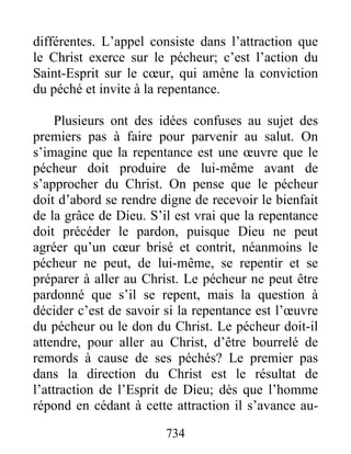 734
différentes. L’appel consiste dans l’attraction que
le Christ exerce sur le pécheur; c’est l’action du
Saint-Esprit sur le cœur, qui amène la conviction
du péché et invite à la repentance.
Plusieurs ont des idées confuses au sujet des
premiers pas à faire pour parvenir au salut. On
s’imagine que la repentance est une œuvre que le
pécheur doit produire de lui-même avant de
s’approcher du Christ. On pense que le pécheur
doit d’abord se rendre digne de recevoir le bienfait
de la grâce de Dieu. S’il est vrai que la repentance
doit précéder le pardon, puisque Dieu ne peut
agréer qu’un cœur brisé et contrit, néanmoins le
pécheur ne peut, de lui-même, se repentir et se
préparer à aller au Christ. Le pécheur ne peut être
pardonné que s’il se repent, mais la question à
décider c’est de savoir si la repentance est l’œuvre
du pécheur ou le don du Christ. Le pécheur doit-il
attendre, pour aller au Christ, d’être bourrelé de
remords à cause de ses péchés? Le premier pas
dans la direction du Christ est le résultat de
l’attraction de l’Esprit de Dieu; dès que l’homme
répond en cédant à cette attraction il s’avance au-
 