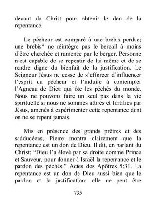 735
devant du Christ pour obtenir le don de la
repentance.
Le pécheur est comparé à une brebis perdue;
une brebis* ne réintègre pas le bercail à moins
d’être cherchée et ramenée par le berger. Personne
n’est capable de se repentir de lui-même et de se
rendre digne du bienfait de la justification. Le
Seigneur Jésus ne cesse de s’efforcer d’influencer
l’esprit du pécheur et l’induire à contempler
l’Agneau de Dieu qui ôte les péchés du monde.
Nous ne pouvons faire un seul pas dans la vie
spirituelle si nous ne sommes attirés et fortifiés par
Jésus, amenés à expérimenter cette repentance dont
on ne se repent jamais.
Mis en présence des grands prêtres et des
sadducéens, Pierre montra clairement que la
repentance est un don de Dieu. Il dit, en parlant du
Christ: “Dieu l’a élevé par sa droite comme Prince
et Sauveur, pour donner à Israël la repentance et le
pardon des péchés.” Actes des Apôtres 5:31. La
repentance est un don de Dieu aussi bien que le
pardon et la justification; elle ne peut être
 
