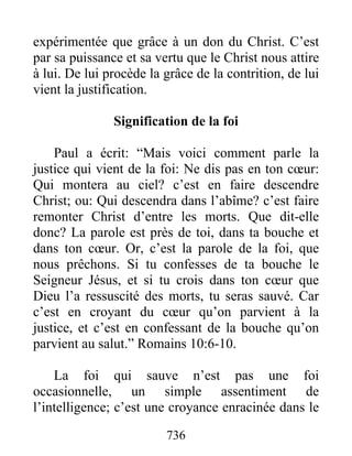 736
expérimentée que grâce à un don du Christ. C’est
par sa puissance et sa vertu que le Christ nous attire
à lui. De lui procède la grâce de la contrition, de lui
vient la justification.
Signification de la foi
Paul a écrit: “Mais voici comment parle la
justice qui vient de la foi: Ne dis pas en ton cœur:
Qui montera au ciel? c’est en faire descendre
Christ; ou: Qui descendra dans l’abîme? c’est faire
remonter Christ d’entre les morts. Que dit-elle
donc? La parole est près de toi, dans ta bouche et
dans ton cœur. Or, c’est la parole de la foi, que
nous prêchons. Si tu confesses de ta bouche le
Seigneur Jésus, et si tu crois dans ton cœur que
Dieu l’a ressuscité des morts, tu seras sauvé. Car
c’est en croyant du cœur qu’on parvient à la
justice, et c’est en confessant de la bouche qu’on
parvient au salut.” Romains 10:6-10.
La foi qui sauve n’est pas une foi
occasionnelle, un simple assentiment de
l’intelligence; c’est une croyance enracinée dans le
 