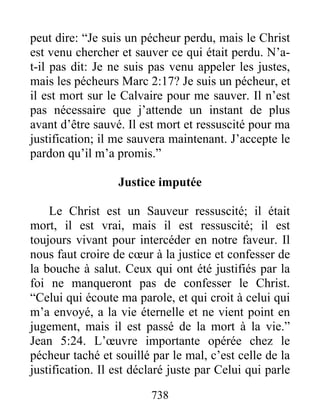 738
peut dire: “Je suis un pécheur perdu, mais le Christ
est venu chercher et sauver ce qui était perdu. N’a-
t-il pas dit: Je ne suis pas venu appeler les justes,
mais les pécheurs Marc 2:17? Je suis un pécheur, et
il est mort sur le Calvaire pour me sauver. Il n’est
pas nécessaire que j’attende un instant de plus
avant d’être sauvé. Il est mort et ressuscité pour ma
justification; il me sauvera maintenant. J’accepte le
pardon qu’il m’a promis.”
Justice imputée
Le Christ est un Sauveur ressuscité; il était
mort, il est vrai, mais il est ressuscité; il est
toujours vivant pour intercéder en notre faveur. Il
nous faut croire de cœur à la justice et confesser de
la bouche à salut. Ceux qui ont été justifiés par la
foi ne manqueront pas de confesser le Christ.
“Celui qui écoute ma parole, et qui croit à celui qui
m’a envoyé, a la vie éternelle et ne vient point en
jugement, mais il est passé de la mort à la vie.”
Jean 5:24. L’œuvre importante opérée chez le
pécheur taché et souillé par le mal, c’est celle de la
justification. Il est déclaré juste par Celui qui parle
 
