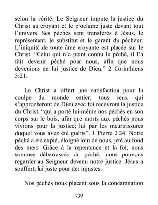 739
selon la vérité. Le Seigneur impute la justice du
Christ au croyant et le proclame juste devant tout
l’univers. Ses péchés sont transférés à Jésus, le
représentant, le substitut et le garant du pécheur.
L’iniquité de toute âme croyante est placée sur le
Christ. “Celui qui n’a point connu le péché, il l’a
fait devenir péché pour nous, afin que nous
devenions en lui justice de Dieu.” 2 Corinthiens
5:21.
Le Christ a offert une satisfaction pour la
coulpe du monde entier; tous ceux qui
s’approcheront de Dieu avec foi recevront la justice
du Christ, “qui a porté lui-même nos péchés en son
corps sur le bois, afin que morts aux péchés nous
vivions pour la justice; lui par les meurtrissures
duquel vous avez été guéris”. 1 Pierre 2:24. Notre
péché a été expié, éloigné loin de nous, jeté au fond
des mers. Grâce à la repentance et la foi, nous
sommes débarrassés du péché; nous pouvons
regarder au Seigneur devenu notre justice. Jésus a
souffert, lui juste pour des injustes.
Nos péchés nous placent sous la condamnation
 