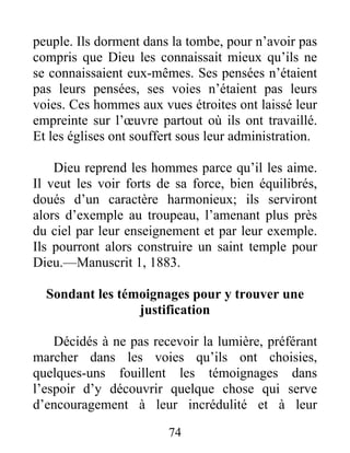74
peuple. Ils dorment dans la tombe, pour n’avoir pas
compris que Dieu les connaissait mieux qu’ils ne
se connaissaient eux-mêmes. Ses pensées n’étaient
pas leurs pensées, ses voies n’étaient pas leurs
voies. Ces hommes aux vues étroites ont laissé leur
empreinte sur l’œuvre partout où ils ont travaillé.
Et les églises ont souffert sous leur administration.
Dieu reprend les hommes parce qu’il les aime.
Il veut les voir forts de sa force, bien équilibrés,
doués d’un caractère harmonieux; ils serviront
alors d’exemple au troupeau, l’amenant plus près
du ciel par leur enseignement et par leur exemple.
Ils pourront alors construire un saint temple pour
Dieu.—Manuscrit 1, 1883.
Sondant les témoignages pour y trouver une
justification
Décidés à ne pas recevoir la lumière, préférant
marcher dans les voies qu’ils ont choisies,
quelques-uns fouillent les témoignages dans
l’espoir d’y découvrir quelque chose qui serve
d’encouragement à leur incrédulité et à leur
 