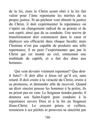 740
de la loi, mais le Christ ayant obéi à la loi fait
valoir pour l’âme repentante les mérites de sa
propre justice. Si un pécheur veut obtenir la justice
du Christ, il doit expérimenter la repentance où
s’opère un changement radical de sa pensée et de
son esprit, ainsi que de sa conduite. Une œuvre de
transformation doit commencer dans le cœur et
déployer son efficacité dans chaque faculté; mais
l’homme n’est pas capable de produire une telle
repentance; il ne peut l’expérimenter que par le
Christ qui est monté au ciel, emmenant une
multitude de captifs, et a fait des dons aux
hommes.
Qui veut devenir vraiment repentant? Que doit-
il faire?—Il doit aller à Jésus tel qu’il est, sans
retard. Il doit croire à la véracité du Christ, croire à
sa promesse, et demander afin de recevoir. Quand
un désir sincère pousse les hommes à la prière, ils
ne prient pas en vain. Le Seigneur tiendra parole; il
donnera son Saint-Esprit pour conduire à la
repentance envers Dieu et à la foi au Seigneur
Jésus-Christ. Le croyant priera et veillera,
renoncera à ses péchés et prouvera sa sincérité par
 