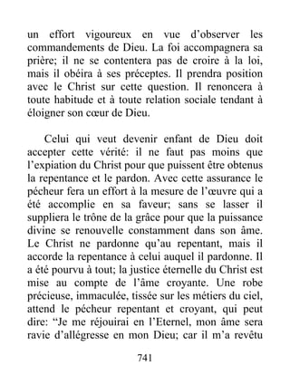 741
un effort vigoureux en vue d’observer les
commandements de Dieu. La foi accompagnera sa
prière; il ne se contentera pas de croire à la loi,
mais il obéira à ses préceptes. Il prendra position
avec le Christ sur cette question. Il renoncera à
toute habitude et à toute relation sociale tendant à
éloigner son cœur de Dieu.
Celui qui veut devenir enfant de Dieu doit
accepter cette vérité: il ne faut pas moins que
l’expiation du Christ pour que puissent être obtenus
la repentance et le pardon. Avec cette assurance le
pécheur fera un effort à la mesure de l’œuvre qui a
été accomplie en sa faveur; sans se lasser il
suppliera le trône de la grâce pour que la puissance
divine se renouvelle constamment dans son âme.
Le Christ ne pardonne qu’au repentant, mais il
accorde la repentance à celui auquel il pardonne. Il
a été pourvu à tout; la justice éternelle du Christ est
mise au compte de l’âme croyante. Une robe
précieuse, immaculée, tissée sur les métiers du ciel,
attend le pécheur repentant et croyant, qui peut
dire: “Je me réjouirai en l’Eternel, mon âme sera
ravie d’allégresse en mon Dieu; car il m’a revêtu
 