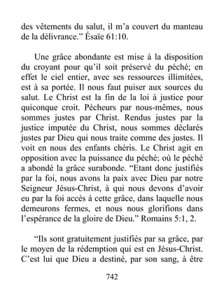 742
des vêtements du salut, il m’a couvert du manteau
de la délivrance.” Ésaïe 61:10.
Une grâce abondante est mise à la disposition
du croyant pour qu’il soit préservé du péché; en
effet le ciel entier, avec ses ressources illimitées,
est à sa portée. Il nous faut puiser aux sources du
salut. Le Christ est la fin de la loi à justice pour
quiconque croit. Pécheurs par nous-mêmes, nous
sommes justes par Christ. Rendus justes par la
justice imputée du Christ, nous sommes déclarés
justes par Dieu qui nous traite comme des justes. Il
voit en nous des enfants chéris. Le Christ agit en
opposition avec la puissance du péché; où le péché
a abondé la grâce surabonde. “Etant donc justifiés
par la foi, nous avons la paix avec Dieu par notre
Seigneur Jésus-Christ, à qui nous devons d’avoir
eu par la foi accès à cette grâce, dans laquelle nous
demeurons fermes, et nous nous glorifions dans
l’espérance de la gloire de Dieu.” Romains 5:1, 2.
“Ils sont gratuitement justifiés par sa grâce, par
le moyen de la rédemption qui est en Jésus-Christ.
C’est lui que Dieu a destiné, par son sang, à être
 