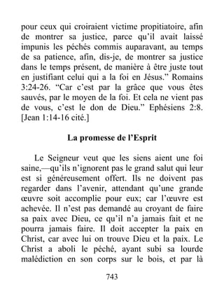 743
pour ceux qui croiraient victime propitiatoire, afin
de montrer sa justice, parce qu’il avait laissé
impunis les péchés commis auparavant, au temps
de sa patience, afin, dis-je, de montrer sa justice
dans le temps présent, de manière à être juste tout
en justifiant celui qui a la foi en Jésus.” Romains
3:24-26. “Car c’est par la grâce que vous êtes
sauvés, par le moyen de la foi. Et cela ne vient pas
de vous, c’est le don de Dieu.” Ephésiens 2:8.
[Jean 1:14-16 cité.]
La promesse de l’Esprit
Le Seigneur veut que les siens aient une foi
saine,—qu’ils n’ignorent pas le grand salut qui leur
est si généreusement offert. Ils ne doivent pas
regarder dans l’avenir, attendant qu’une grande
œuvre soit accomplie pour eux; car l’œuvre est
achevée. Il n’est pas demandé au croyant de faire
sa paix avec Dieu, ce qu’il n’a jamais fait et ne
pourra jamais faire. Il doit accepter la paix en
Christ, car avec lui on trouve Dieu et la paix. Le
Christ a aboli le péché, ayant subi sa lourde
malédiction en son corps sur le bois, et par là
 