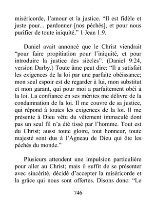 746
miséricorde, l’amour et la justice. “Il est fidèle et
juste pour... pardonner [nos péchés], et pour nous
purifier de toute iniquité.” 1 Jean 1:9.
Daniel avait annoncé que le Christ viendrait
“pour faire propitiation pour l’iniquité, et pour
introduire la justice des siècles”. (Daniel 9:24,
version Darby.) Toute âme peut dire: “Il a satisfait
les exigences de la loi par une parfaite obéissance;
mon seul espoir est de regarder à lui, mon substitut
et mon garant, qui pour moi a parfaitement obéi à
la loi. La confiance en ses mérites me délivre de la
condamnation de la loi. Il me couvre de sa justice,
qui répond à toutes les exigences de la loi. Il me
présente à Dieu vêtu du vêtement immaculé dont
pas un seul fil n’a été tissé par l’homme. Tout est
du Christ; aussi toute gloire, tout honneur, toute
majesté sont dus à l’Agneau de Dieu qui ôte les
péchés du monde.”
Plusieurs attendent une impulsion particulière
pour aller au Christ; mais il suffit de se présenter
avec sincérité, décidé d’accepter la miséricorde et
la grâce qui nous sont offertes. Disons donc: “Le
 