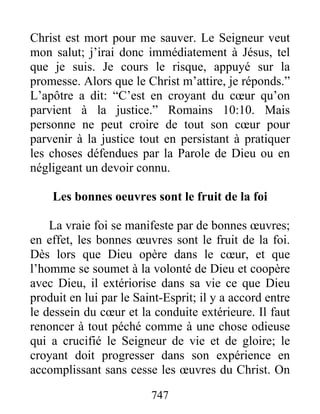 747
Christ est mort pour me sauver. Le Seigneur veut
mon salut; j’irai donc immédiatement à Jésus, tel
que je suis. Je cours le risque, appuyé sur la
promesse. Alors que le Christ m’attire, je réponds.”
L’apôtre a dit: “C’est en croyant du cœur qu’on
parvient à la justice.” Romains 10:10. Mais
personne ne peut croire de tout son cœur pour
parvenir à la justice tout en persistant à pratiquer
les choses défendues par la Parole de Dieu ou en
négligeant un devoir connu.
Les bonnes oeuvres sont le fruit de la foi
La vraie foi se manifeste par de bonnes œuvres;
en effet, les bonnes œuvres sont le fruit de la foi.
Dès lors que Dieu opère dans le cœur, et que
l’homme se soumet à la volonté de Dieu et coopère
avec Dieu, il extériorise dans sa vie ce que Dieu
produit en lui par le Saint-Esprit; il y a accord entre
le dessein du cœur et la conduite extérieure. Il faut
renoncer à tout péché comme à une chose odieuse
qui a crucifié le Seigneur de vie et de gloire; le
croyant doit progresser dans son expérience en
accomplissant sans cesse les œuvres du Christ. On
 