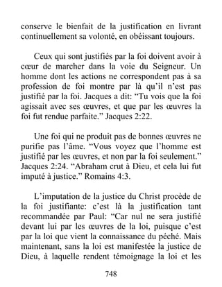 748
conserve le bienfait de la justification en livrant
continuellement sa volonté, en obéissant toujours.
Ceux qui sont justifiés par la foi doivent avoir à
cœur de marcher dans la voie du Seigneur. Un
homme dont les actions ne correspondent pas à sa
profession de foi montre par là qu’il n’est pas
justifié par la foi. Jacques a dit: “Tu vois que la foi
agissait avec ses œuvres, et que par les œuvres la
foi fut rendue parfaite.” Jacques 2:22.
Une foi qui ne produit pas de bonnes œuvres ne
purifie pas l’âme. “Vous voyez que l’homme est
justifié par les œuvres, et non par la foi seulement.”
Jacques 2:24. “Abraham crut à Dieu, et cela lui fut
imputé à justice.” Romains 4:3.
L’imputation de la justice du Christ procède de
la foi justifiante: c’est là la justification tant
recommandée par Paul: “Car nul ne sera justifié
devant lui par les œuvres de la loi, puisque c’est
par la loi que vient la connaissance du péché. Mais
maintenant, sans la loi est manifestée la justice de
Dieu, à laquelle rendent témoignage la loi et les
 