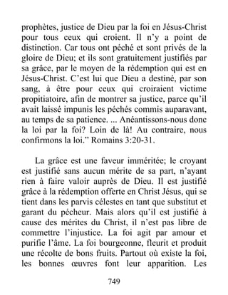 749
prophètes, justice de Dieu par la foi en Jésus-Christ
pour tous ceux qui croient. Il n’y a point de
distinction. Car tous ont péché et sont privés de la
gloire de Dieu; et ils sont gratuitement justifiés par
sa grâce, par le moyen de la rédemption qui est en
Jésus-Christ. C’est lui que Dieu a destiné, par son
sang, à être pour ceux qui croiraient victime
propitiatoire, afin de montrer sa justice, parce qu’il
avait laissé impunis les péchés commis auparavant,
au temps de sa patience. ... Anéantissons-nous donc
la loi par la foi? Loin de là! Au contraire, nous
confirmons la loi.” Romains 3:20-31.
La grâce est une faveur imméritée; le croyant
est justifié sans aucun mérite de sa part, n’ayant
rien à faire valoir auprès de Dieu. Il est justifié
grâce à la rédemption offerte en Christ Jésus, qui se
tient dans les parvis célestes en tant que substitut et
garant du pécheur. Mais alors qu’il est justifié à
cause des mérites du Christ, il n’est pas libre de
commettre l’injustice. La foi agit par amour et
purifie l’âme. La foi bourgeonne, fleurit et produit
une récolte de bons fruits. Partout où existe la foi,
les bonnes œuvres font leur apparition. Les
 